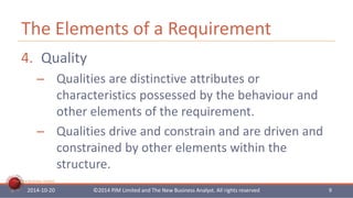The Elements of a Requirement 
4. Quality 
– Qualities are distinctive attributes or 
The New Business Analyst 
characteristics possessed by the behaviour and 
other elements of the requirement. 
– Qualities drive and constrain and are driven and 
constrained by other elements within the 
structure. 
2014-10-20 ©2014 PJM Limited and The New Business Analyst. All rights reserved 9 
 