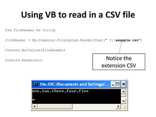 Using VB to read in a CSV file
Dim fileReader As String

fileReader = My.Computer.FileSystem.ReadAllText(" Y:example.csv")

Console.WriteLine(fileReader)

Console.ReadLine()                              Notice the
                                              extension CSV
 