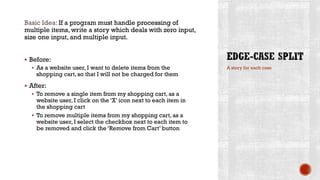 Basic Idea: If a program must handle processing of
multiple items, write a story which deals with zero input,
size one input, and multiple input.
 Before:
 As a website user, I want to delete items from the
shopping cart, so that I will not be charged for them
 After:
 To remove a single item from my shopping cart, as a
website user, I click on the ‘X’ icon next to each item in
the shopping cart
 To remove multiple items from my shopping cart, as a
website user, I select the checkbox next to each item to
be removed and click the ‘Remove from Cart’ button
A story for each case
 