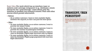 Basic Idea: For work which has an interface (user or
system) and a storage component (e.g., database), create
stories for the “pass-through” cases where only the
interface is invoked, but nothing is stored.Then add other
stories which persist information.
 Before
 As an airline customer, I want to view available flights
between two airports, so that I can pick the best option
 After
 To view available flights, as an airline customer, I want to
provide two airport codes
 To view available flights, as an airline customer, I want to
provide the number of passengers travelling
 To view available flights, as an airline customer, I want to
view an Available Flights page (structure only, no flights)
 To view available flights, as an airline customer, I want to
view the Available Flights page populated with real-time
flight information
Stories that invoke the UI but don’t
store data; other stories that store
data
 