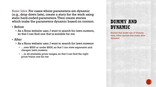 Basic Idea: For cases where parameters are dynamic
(e.g., drop down lists), create a story for the work using
static hard-coded parameters.Then create stories
which make the parameters dynamic based on content.
 Before
 As a Rona website user, I want to search for lawn mowers,
so that I can find one that is suitable for me
 After
 As a Rona website user, I want to search for lawn mowers
 …over $500 or under $500, so that I can view expensive and
cheaper lawn mowers
 …in all available price ranges, so that I can find the right
price/value one for me
Stories that make use of dummy
data; other stories that make data
dynamic
 