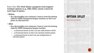 Basic Idea: For work where a program must support
multiple options (e.g., USD, CAD), create a story for
each type of option.
 Before
 As a SportingBet.com customer, I want to view the betting
odds for UEFA Champions League matches, so that I can
place an informed bet
 After
 As a SportingBet.com customer, I want to view the betting
odds for UEFA Champions League matches
 …in American format, so that I can see odds relative to $100
 …in Fractional format, so that I can calculate relative payout
 …in Decimal format, so that I can use multiplication to
calculate payout
Stories for each option
 