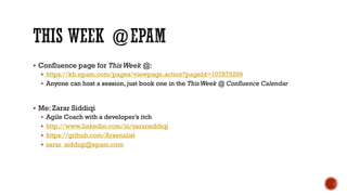  Confluence page for ThisWeek @:
 https://kb.epam.com/pages/viewpage.action?pageId=107875299
 Anyone can host a session, just book one in the ThisWeek @ Confluence Calendar
 Me: Zarar Siddiqi
 Agile Coach with a developer’s itch
 http://www.linkedin.com/in/zararsiddiqi
 https://github.com/Arsenalist
 zarar_siddiqi@epam.com
 