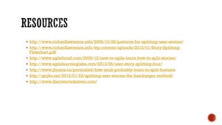  http://www.richardlawrence.info/2009/10/28/patterns-for-splitting-user-stories/
 http://www.richardlawrence.info/wp-content/uploads/2012/01/Story-Splitting-
Flowchart.pdf
 http://www.agileforall.com/2009/12/new-to-agile-learn-how-to-split-stories/
 http://www.agilelearninglabs.com/2013/05/user-story-splitting-four/
 http://www.jbrains.ca/permalink/how-youll-probably-learn-to-split-features
 http://gojko.net/2012/01/23/splitting-user-stories-the-hamburger-method/
 http://www.discovertodeliver.com/
 