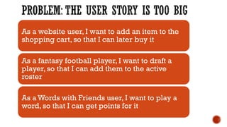 As a website user, I want to add an item to the
shopping cart, so that I can later buy it
As a fantasy football player, I want to draft a
player, so that I can add them to the active
roster
As a Words with Friends user, I want to play a
word, so that I can get points for it
 