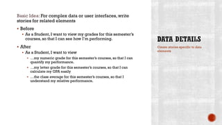 Basic Idea: For complex data or user interfaces, write
stories for related elements
 Before
 As a Student, I want to view my grades for this semester’s
courses, so that I can see how I’m performing.
 After
 As a Student, I want to view
 …my numeric grade for this semester’s courses, so that I can
quantify my performance.
 …my letter grade for this semester’s courses, so that I can
calculate my GPA easily
 …the class average for this semester’s courses, so that I
understand my relative performance.
Create stories specific to data
elements
 