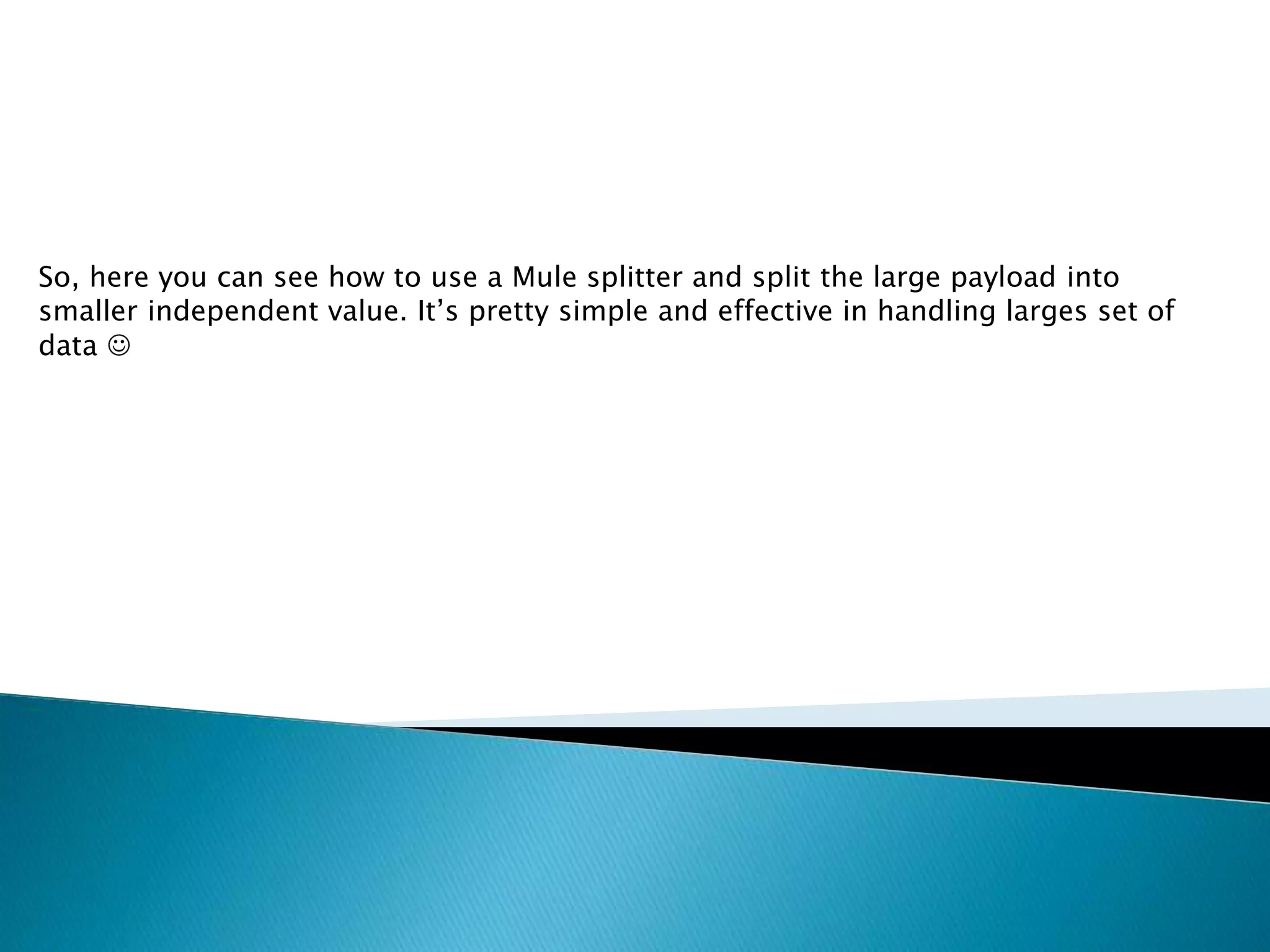 So, here you can see how to use a Mule splitter and split the large payload into
smaller independent value. It’s pretty simple and effective in handling larges set of
data 