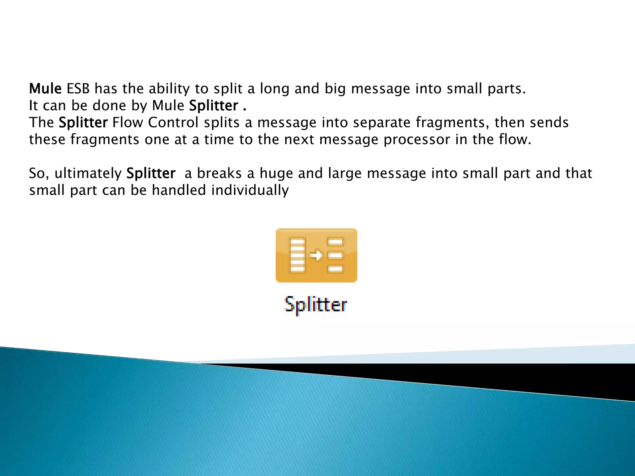 Mule ESB has the ability to split a long and big message into small parts.
It can be done by Mule Splitter .
The Splitter Flow Control splits a message into separate fragments, then sends
these fragments one at a time to the next message processor in the flow.
So, ultimately Splitter a breaks a huge and large message into small part and that
small part can be handled individually