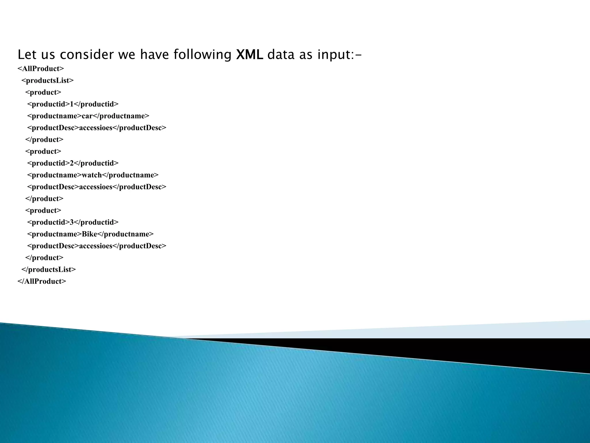 Let us consider we have following XML data as input:-
<AllProduct>
<productsList>
<product>
<productid>1</productid>
<productname>car</productname>
<productDesc>accessioes</productDesc>
</product>
<product>
<productid>2</productid>
<productname>watch</productname>
<productDesc>accessioes</productDesc>
</product>
<product>
<productid>3</productid>
<productname>Bike</productname>
<productDesc>accessioes</productDesc>
</product>
</productsList>
</AllProduct>