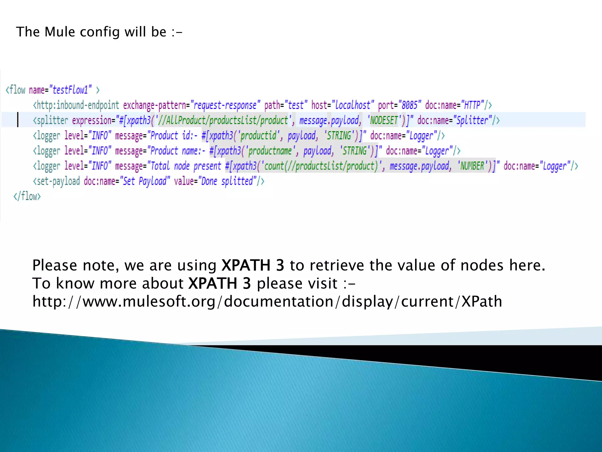 The Mule config will be :-
Please note, we are using XPATH 3 to retrieve the value of nodes here.
To know more about XPATH 3 please visit :-
http://www.mulesoft.org/documentation/display/current/XPath