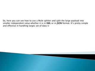 So, here you can see how to use a Mule splitter and split the large payload into
smaller independent value whether it is in XML or in JSON format. It’s pretty simple
and effective in handling larges set of data 
 