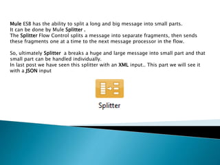 Mule ESB has the ability to split a long and big message into small parts.
It can be done by Mule Splitter .
The Splitter Flow Control splits a message into separate fragments, then sends
these fragments one at a time to the next message processor in the flow.
So, ultimately Splitter a breaks a huge and large message into small part and that
small part can be handled individually.
In last post we have seen this splitter with an XML input.. This part we will see it
with a JSON input
 