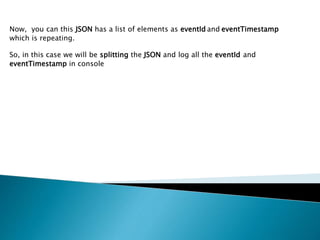 Now, you can this JSON has a list of elements as eventId and eventTimestamp
which is repeating.
So, in this case we will be splitting the JSON and log all the eventId and
eventTimestamp in console
 
