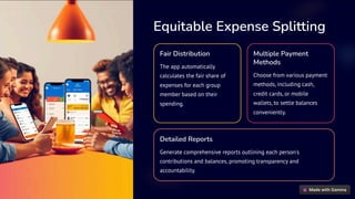Equitable Expense Splitting
Fair Distribution
The app automatically
calculates the fair share of
expenses for each group
member based on their
spending.
Multiple Payment
Methods
Choose from various payment
methods, including cash,
credit cards, or mobile
wallets, to settle balances
conveniently.
Detailed Reports
Generate comprehensive reports outlining each person's
contributions and balances, promoting transparency and
accountability.
 