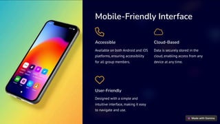 Mobile-Friendly Interface
Accessible
Available on both Android and iOS
platforms, ensuring accessibility
for all group members.
Cloud-Based
Data is securely stored in the
cloud, enabling access from any
device at any time.
User-Friendly
Designed with a simple and
intuitive interface, making it easy
to navigate and use.
 