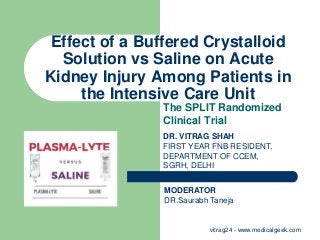 Effect of a Buffered Crystalloid
Solution vs Saline on Acute
Kidney Injury Among Patients in
the Intensive Care Unit
The SPLIT Randomized
Clinical Trial
DR. VITRAG SHAH
FIRST YEAR FNB RESIDENT,
DEPARTMENT OF CCEM,
SGRH, DELHI
MODERATOR
DR.Saurabh Taneja
vitrag24 - www.medicalgeek.com
 