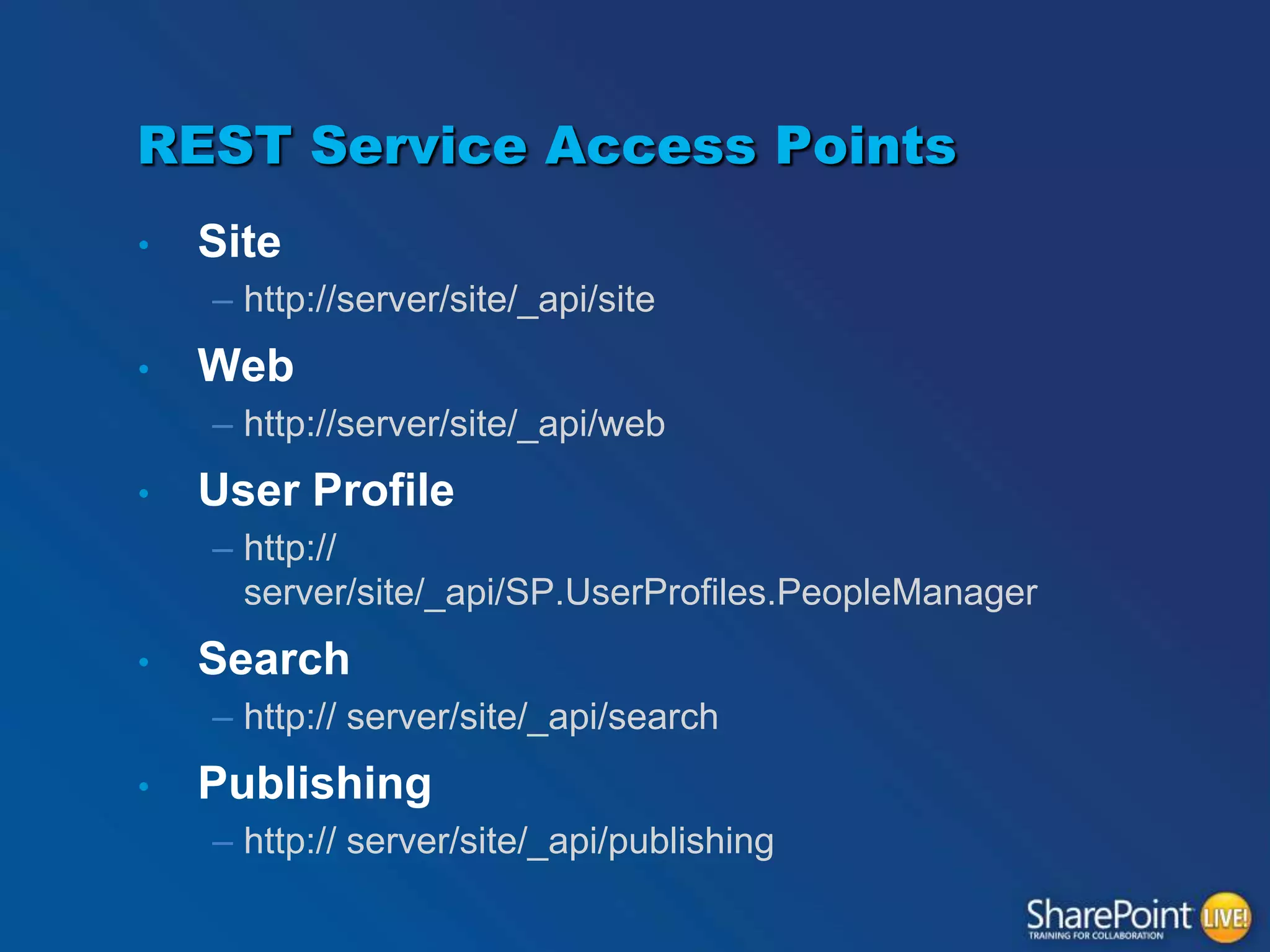 REST Service Access Points
•

Site
– http://server/site/_api/site

•

Web
– http://server/site/_api/web

•

User Profile
– http://
server/site/_api/SP.UserProfiles.PeopleManager

•

Search
– http:// server/site/_api/search

•

Publishing
– http:// server/site/_api/publishing

 