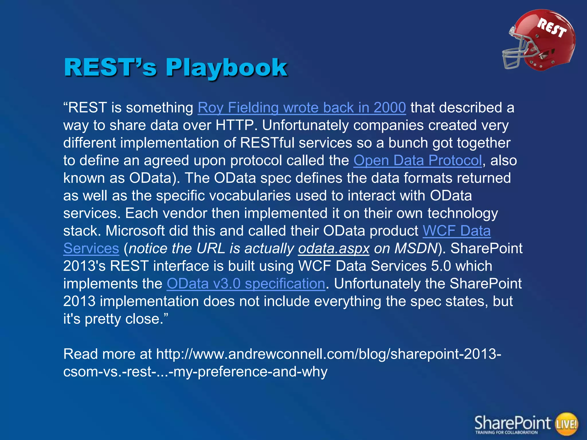 REST’s Playbook
“REST is something Roy Fielding wrote back in 2000 that described a
way to share data over HTTP. Unfortunately companies created very
different implementation of RESTful services so a bunch got together
to define an agreed upon protocol called the Open Data Protocol, also
known as OData). The OData spec defines the data formats returned
as well as the specific vocabularies used to interact with OData
services. Each vendor then implemented it on their own technology
stack. Microsoft did this and called their OData product WCF Data
Services (notice the URL is actually odata.aspx on MSDN). SharePoint
2013's REST interface is built using WCF Data Services 5.0 which
implements the OData v3.0 specification. Unfortunately the SharePoint
2013 implementation does not include everything the spec states, but
it's pretty close.”
Read more at http://www.andrewconnell.com/blog/sharepoint-2013csom-vs.-rest-...-my-preference-and-why

 