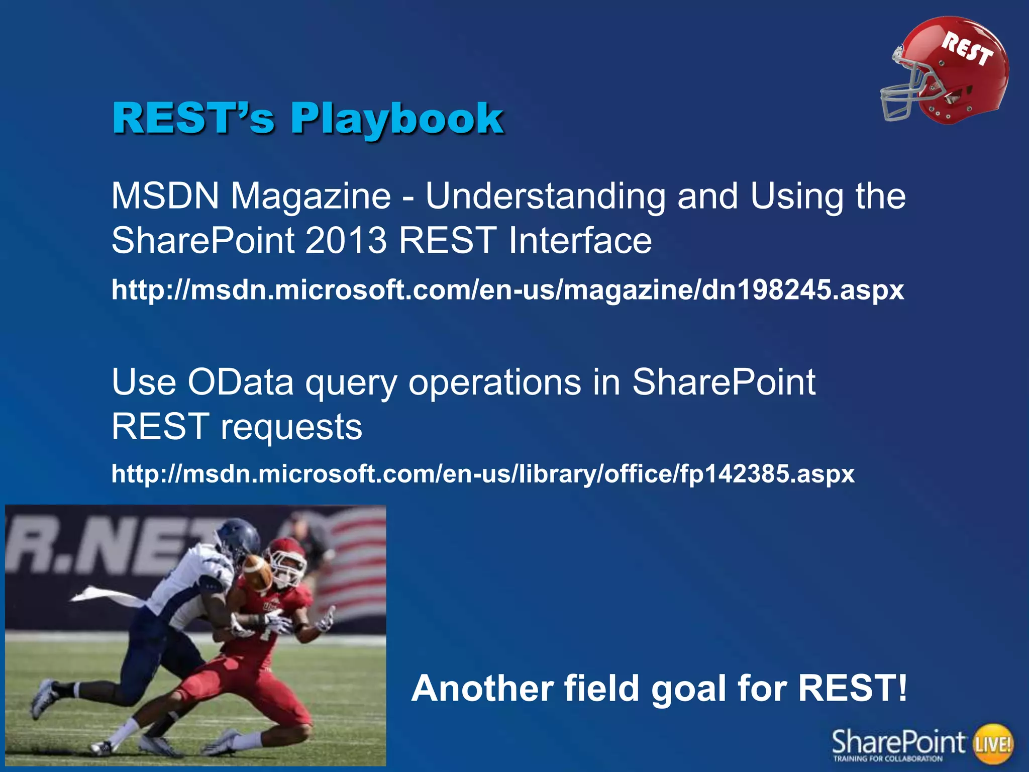 REST’s Playbook
MSDN Magazine - Understanding and Using the
SharePoint 2013 REST Interface
http://msdn.microsoft.com/en-us/magazine/dn198245.aspx

Use OData query operations in SharePoint
REST requests
http://msdn.microsoft.com/en-us/library/office/fp142385.aspx

Another field goal for REST!

 