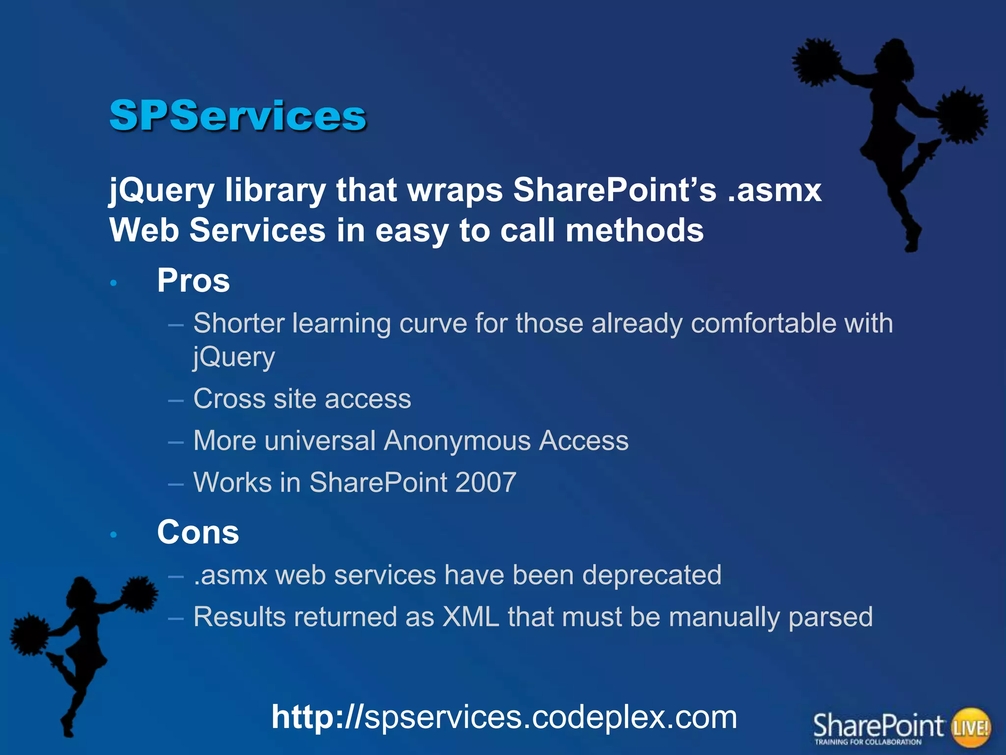 SPServices
jQuery library that wraps SharePoint‟s .asmx
Web Services in easy to call methods
•
Pros
– Shorter learning curve for those already comfortable with
jQuery
– Cross site access
– More universal Anonymous Access
– Works in SharePoint 2007
•

Cons
– .asmx web services have been deprecated
– Results returned as XML that must be manually parsed

http://spservices.codeplex.com

 
