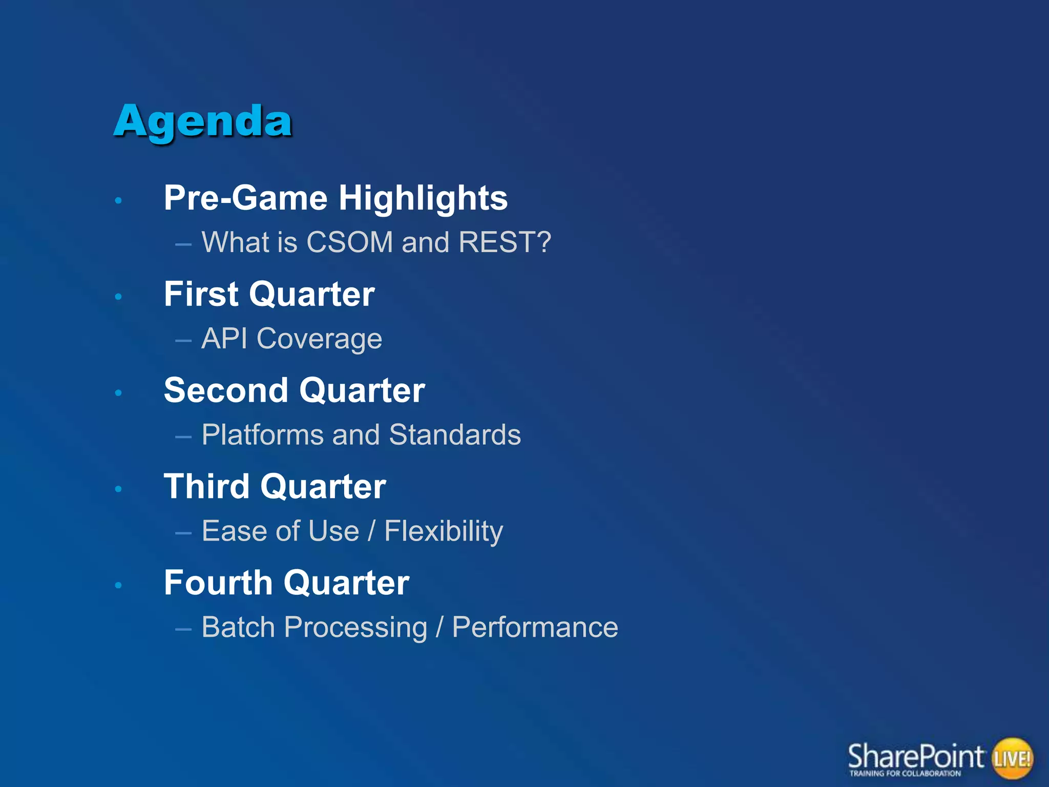 Agenda
•

Pre-Game Highlights
– What is CSOM and REST?

•

First Quarter
– API Coverage

•

Second Quarter
– Platforms and Standards

•

Third Quarter
– Ease of Use / Flexibility

•

Fourth Quarter
– Batch Processing / Performance

 