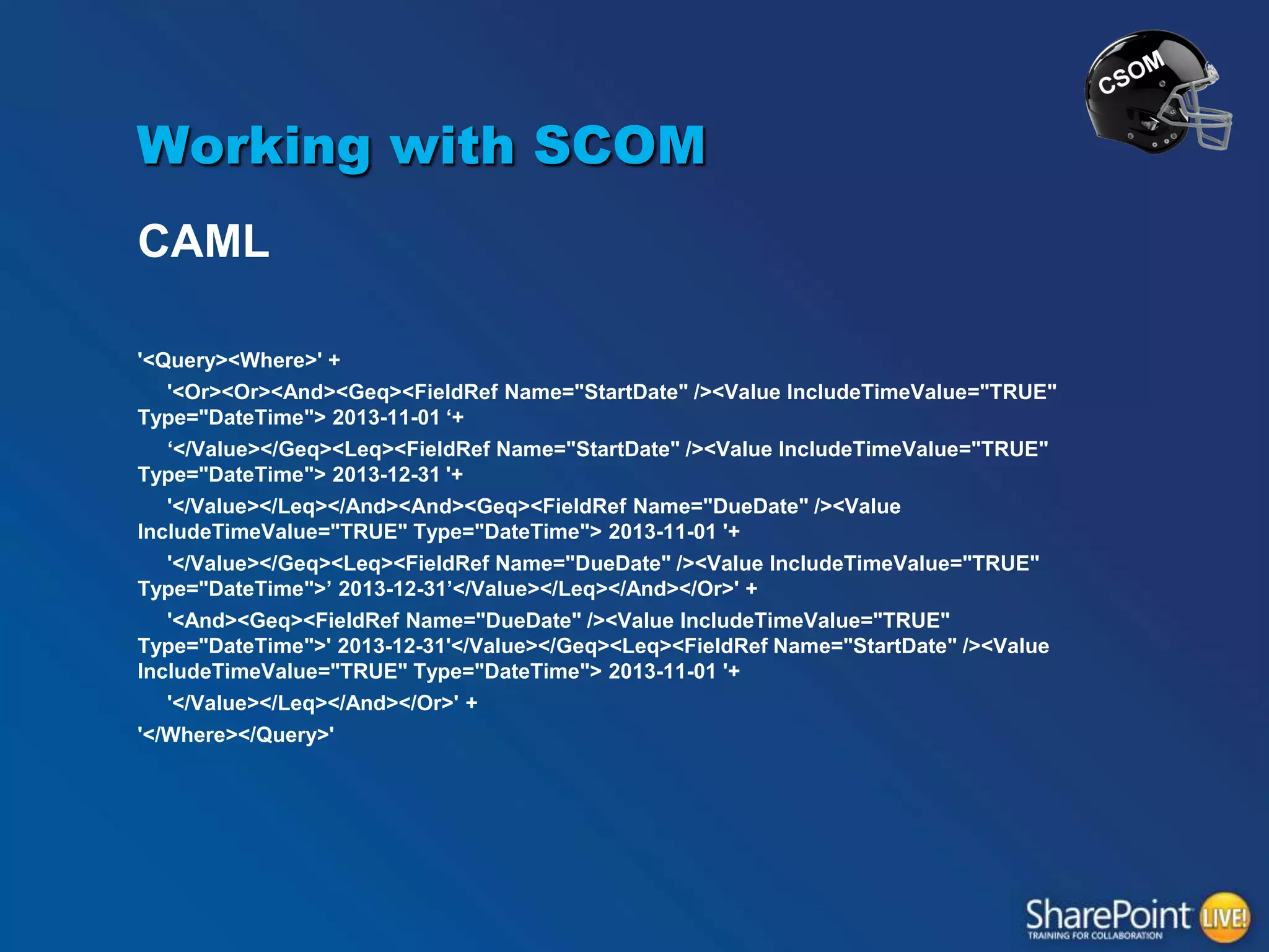 Working with SCOM
CAML
'<Query><Where>' +
'<Or><Or><And><Geq><FieldRef Name="StartDate" /><Value IncludeTimeValue="TRUE"
Type="DateTime"> 2013-11-01 „+
„</Value></Geq><Leq><FieldRef Name="StartDate" /><Value IncludeTimeValue="TRUE"
Type="DateTime"> 2013-12-31 '+
'</Value></Leq></And><And><Geq><FieldRef Name="DueDate" /><Value
IncludeTimeValue="TRUE" Type="DateTime"> 2013-11-01 '+
'</Value></Geq><Leq><FieldRef Name="DueDate" /><Value IncludeTimeValue="TRUE"
Type="DateTime">‟ 2013-12-31‟</Value></Leq></And></Or>' +

'<And><Geq><FieldRef Name="DueDate" /><Value IncludeTimeValue="TRUE"
Type="DateTime">' 2013-12-31'</Value></Geq><Leq><FieldRef Name="StartDate" /><Value
IncludeTimeValue="TRUE" Type="DateTime"> 2013-11-01 '+
'</Value></Leq></And></Or>' +
'</Where></Query>'

 