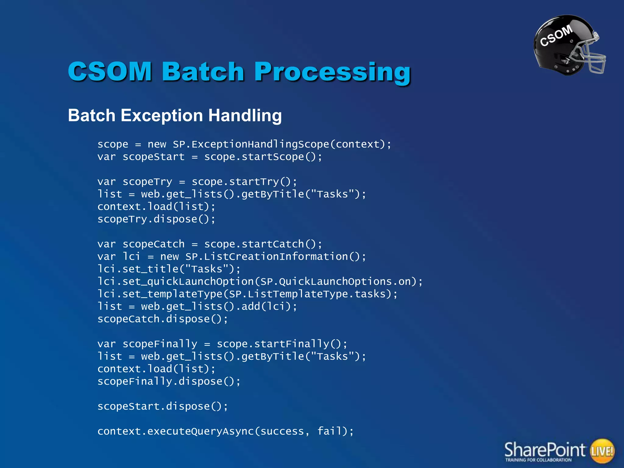 CSOM Batch Processing
Batch Exception Handling
scope = new SP.ExceptionHandlingScope(context);
var scopeStart = scope.startScope();
var scopeTry = scope.startTry();
list = web.get_lists().getByTitle("Tasks");
context.load(list);
scopeTry.dispose();

var scopeCatch = scope.startCatch();
var lci = new SP.ListCreationInformation();
lci.set_title("Tasks");
lci.set_quickLaunchOption(SP.QuickLaunchOptions.on);
lci.set_templateType(SP.ListTemplateType.tasks);
list = web.get_lists().add(lci);
scopeCatch.dispose();
var scopeFinally = scope.startFinally();
list = web.get_lists().getByTitle("Tasks");
context.load(list);
scopeFinally.dispose();
scopeStart.dispose();
context.executeQueryAsync(success, fail);

 