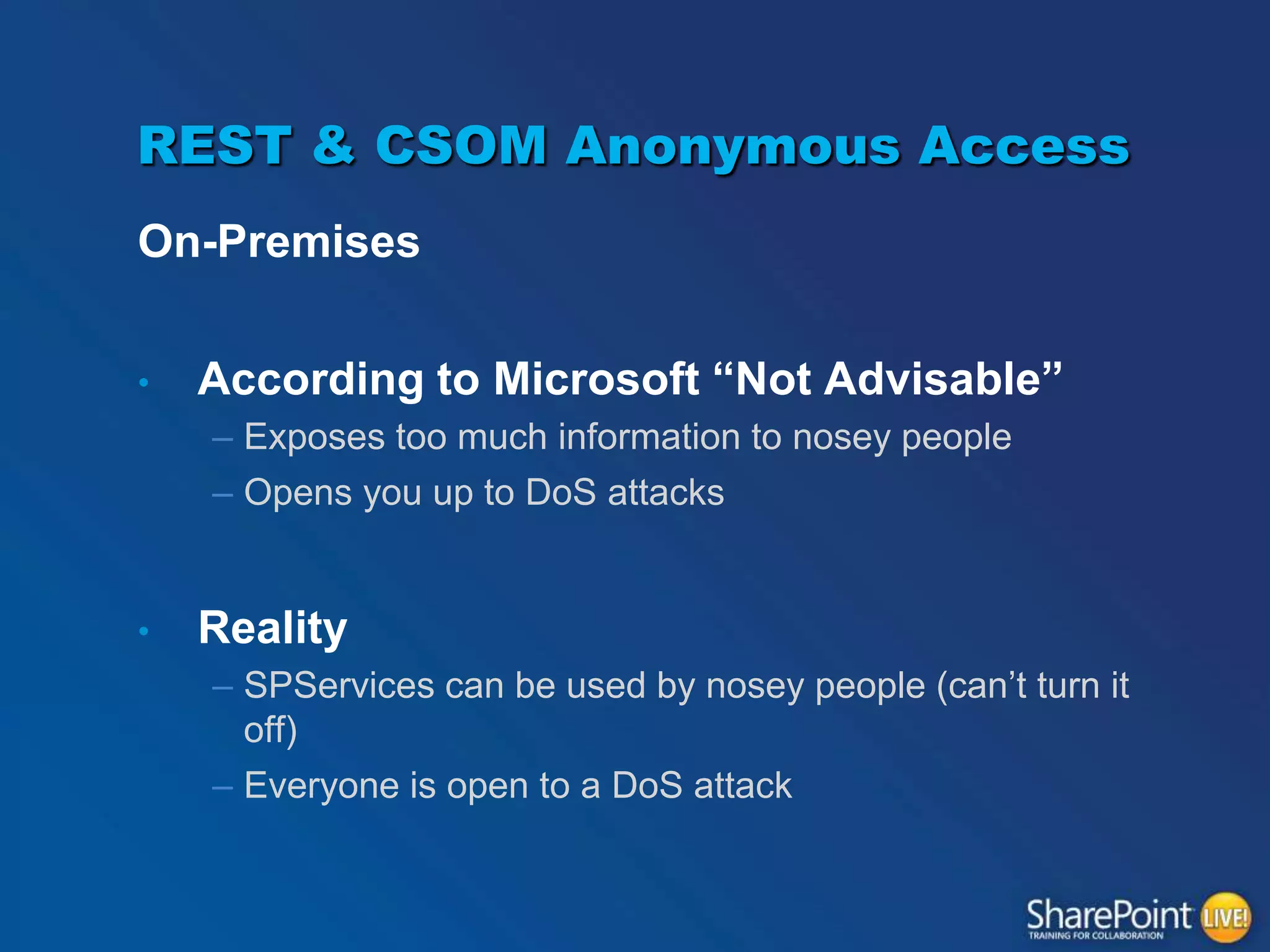 REST & CSOM Anonymous Access
On-Premises
•

According to Microsoft “Not Advisable”
– Exposes too much information to nosey people
– Opens you up to DoS attacks

•

Reality
– SPServices can be used by nosey people (can’t turn it
off)
– Everyone is open to a DoS attack

 