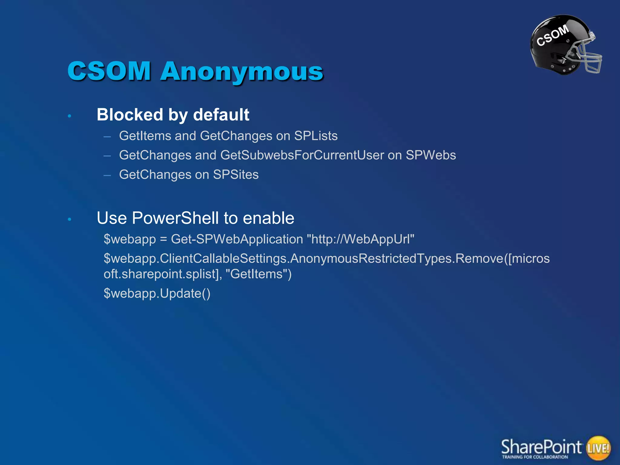 CSOM Anonymous
•

Blocked by default
– GetItems and GetChanges on SPLists
– GetChanges and GetSubwebsForCurrentUser on SPWebs
– GetChanges on SPSites

•

Use PowerShell to enable
$webapp = Get-SPWebApplication "http://WebAppUrl"
$webapp.ClientCallableSettings.AnonymousRestrictedTypes.Remove([micros
oft.sharepoint.splist], "GetItems")
$webapp.Update()

 