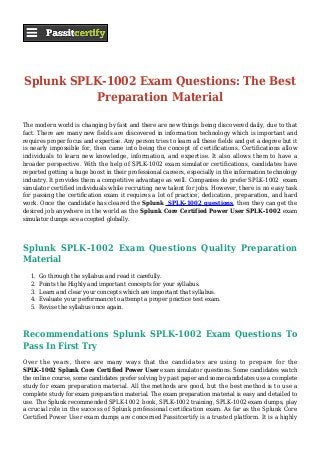 Splunk SPLK-1002 Exam Questions: The Best
Preparation Material
The modern world is changing by fast and there are new things being discovered daily, due to that
fact. There are many new fields are discovered in information technology which is important and
requires proper focus and expertise. Any person tries to learn all these fields and get a degree but it
is nearly impossible for, then came into being the concept of certifications. Certifications allow
individuals to learn new knowledge, information, and expertise. It also allows them to have a
broader perspective. With the help of SPLK-1002 exam simulator certifications, candidates have
reported getting a huge boost in their professional careers, especially in the information technology
industry. It provides them a competitive advantage as well. Companies do prefer SPLK-1002 exam
simulator certified individuals while recruiting new talent for jobs. However, there is no easy task
for passing the certification exam it requires a lot of practice, dedication, preparation, and hard
work. Once the candidate has cleared the Splunk SPLK-1002 questions, then they can get the
desired job anywhere in the world as the Splunk Core Certified Power User SPLK-1002 exam
simulator dumps are accepted globally.
Splunk SPLK-1002 Exam Questions Quality Preparation
Material
Go through the syllabus and read it carefully.1.
Points the Highly and important concepts for your syllabus.2.
Learn and clear your concepts which are important that syllabus.3.
Evaluate your performance to attempt a proper practice test exam.4.
Revise the syllabus once again.5.
Recommendations Splunk SPLK-1002 Exam Questions To
Pass In First Try
Over the years, there are many ways that the candidates are using to prepare for the
SPLK-1002 Splunk Core Certified Power User exam simulator questions. Some candidates watch
the online course, some candidates prefer solving by past paper and some candidates use a complete
study for exam preparation material. All the methods are good, but the best method is to use a
complete study for exam preparation material. The exam preparation material is easy and detailed to
use. The Splunk recommended SPLK-1002 book, SPLK-1002 training, SPLK-1002 exam dumps, play
a crucial role in the success of Splunk professional certification exam. As far as the Splunk Core
Certified Power User exam dumps are concerned Passitcertify is a trusted platform. It is a highly
 