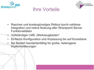 Ihre Vorteile Rasches und kostengünstiges Rollout durch nahtlose Integration und native Nutzung aller Sharepoint Server Funktionalitäten Vollständiger LMS „Werkzeugkasten“ Einfache Konfiguration und Anpassung bis auf Kursebene Bei Bedarf mandantenfähig für große, heterogene Implementierungen 