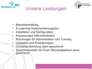 Unsere Leistungen Bedarfsermittlung E-Learning Implementierungsplan Installation und Konfiguration Anpassungen falls erforderlich Schulungen für Administration und Tutoring Upgrades und Erweiterungen Contententwicklung wenn gewünscht Zusammenarbeit mit Ihrem Microsoftpartner wenn gewünscht 