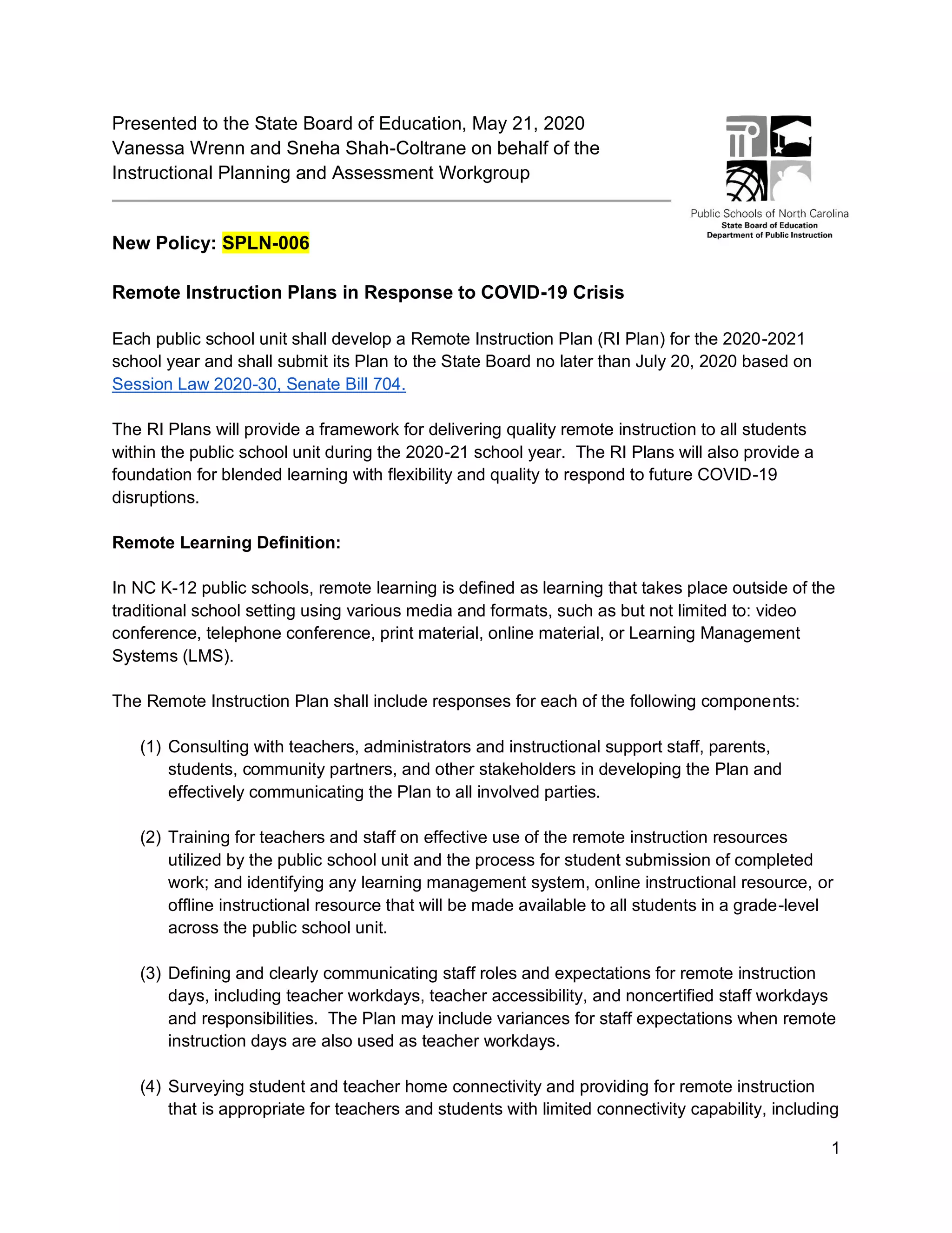 1
Presented to the State Board of Education, May 21, 2020
Vanessa Wrenn and Sneha Shah-Coltrane on behalf of the
Instructional Planning and Assessment Workgroup
New Policy: SPLN-006
Remote Instruction Plans in Response to COVID-19 Crisis
Each public school unit shall develop a Remote Instruction Plan (RI Plan) for the 2020-2021
school year and shall submit its Plan to the State Board no later than July 20, 2020 based on
Session Law 2020-30, Senate Bill 704.
The RI Plans will provide a framework for delivering quality remote instruction to all students
within the public school unit during the 2020-21 school year. The RI Plans will also provide a
foundation for blended learning with flexibility and quality to respond to future COVID-19
disruptions.
Remote Learning Definition:
In NC K-12 public schools, remote learning is defined as learning that takes place outside of the
traditional school setting using various media and formats, such as but not limited to: video
conference, telephone conference, print material, online material, or Learning Management
Systems (LMS).
The Remote Instruction Plan shall include responses for each of the following components:
(1) Consulting with teachers, administrators and instructional support staff, parents,
students, community partners, and other stakeholders in developing the Plan and
effectively communicating the Plan to all involved parties.
(2) Training for teachers and staff on effective use of the remote instruction resources
utilized by the public school unit and the process for student submission of completed
work; and identifying any learning management system, online instructional resource, or
offline instructional resource that will be made available to all students in a grade-level
across the public school unit.
(3) Defining and clearly communicating staff roles and expectations for remote instruction
days, including teacher workdays, teacher accessibility, and noncertified staff workdays
and responsibilities. The Plan may include variances for staff expectations when remote
instruction days are also used as teacher workdays.
(4) Surveying student and teacher home connectivity and providing for remote instruction
that is appropriate for teachers and students with limited connectivity capability, including
 