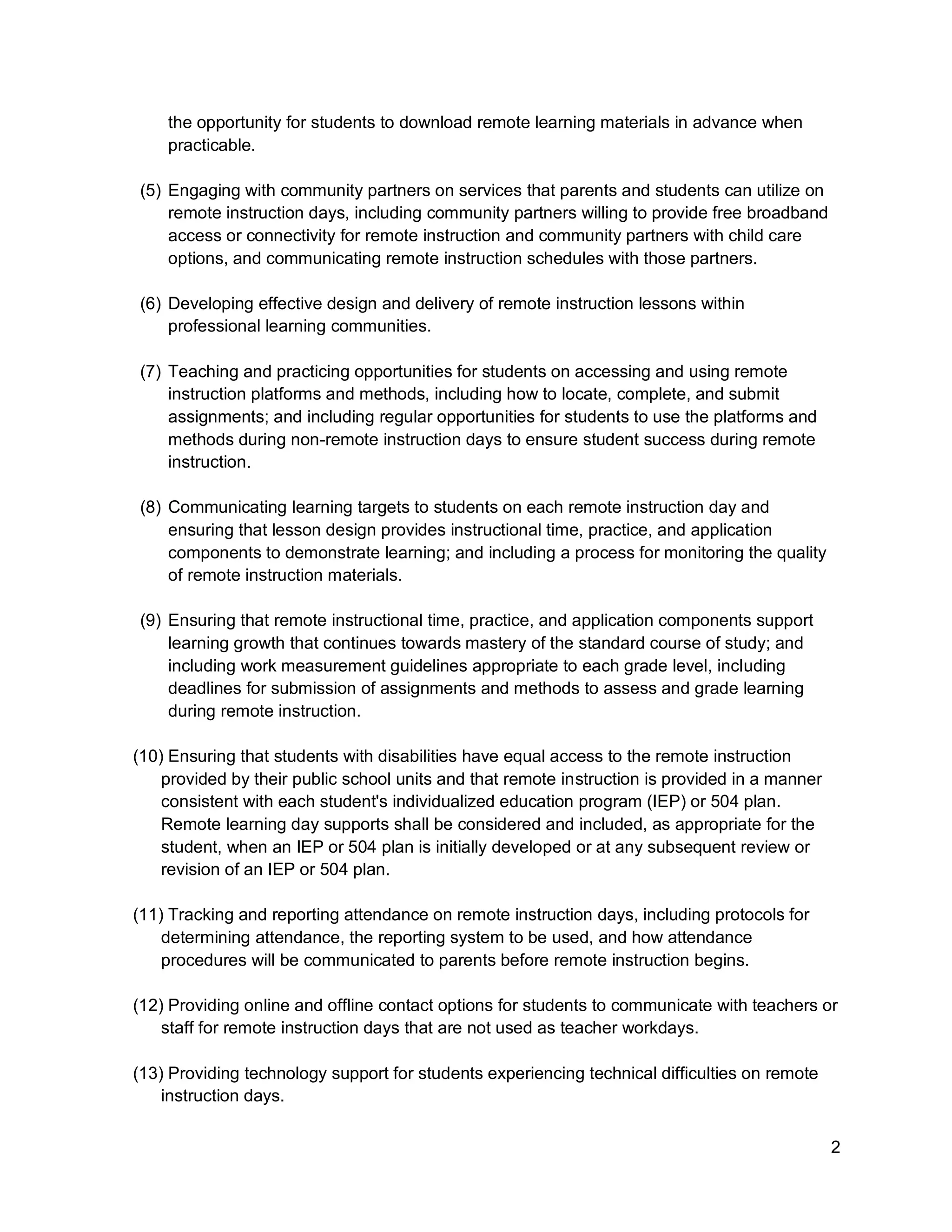 2
the opportunity for students to download remote learning materials in advance when
practicable.
(5) Engaging with community partners on services that parents and students can utilize on
remote instruction days, including community partners willing to provide free broadband
access or connectivity for remote instruction and community partners with child care
options, and communicating remote instruction schedules with those partners.
(6) Developing effective design and delivery of remote instruction lessons within
professional learning communities.
(7) Teaching and practicing opportunities for students on accessing and using remote
instruction platforms and methods, including how to locate, complete, and submit
assignments; and including regular opportunities for students to use the platforms and
methods during non-remote instruction days to ensure student success during remote
instruction.
(8) Communicating learning targets to students on each remote instruction day and
ensuring that lesson design provides instructional time, practice, and application
components to demonstrate learning; and including a process for monitoring the quality
of remote instruction materials.
(9) Ensuring that remote instructional time, practice, and application components support
learning growth that continues towards mastery of the standard course of study; and
including work measurement guidelines appropriate to each grade level, including
deadlines for submission of assignments and methods to assess and grade learning
during remote instruction.
(10) Ensuring that students with disabilities have equal access to the remote instruction
provided by their public school units and that remote instruction is provided in a manner
consistent with each student's individualized education program (IEP) or 504 plan.
Remote learning day supports shall be considered and included, as appropriate for the
student, when an IEP or 504 plan is initially developed or at any subsequent review or
revision of an IEP or 504 plan.
(11) Tracking and reporting attendance on remote instruction days, including protocols for
determining attendance, the reporting system to be used, and how attendance
procedures will be communicated to parents before remote instruction begins.
(12) Providing online and offline contact options for students to communicate with teachers or
staff for remote instruction days that are not used as teacher workdays.
(13) Providing technology support for students experiencing technical difficulties on remote
instruction days.
 
