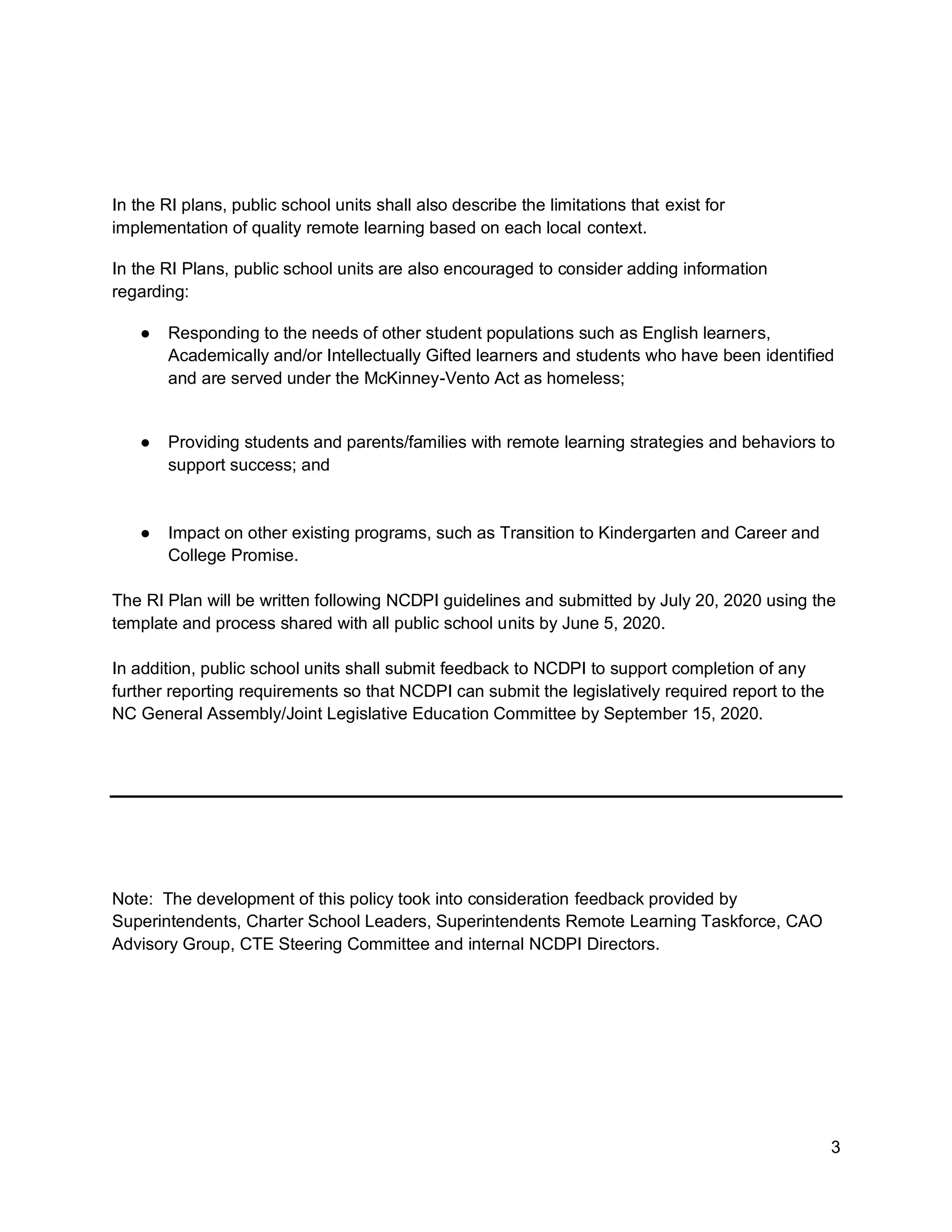 3
In the RI plans, public school units shall also describe the limitations that exist for
implementation of quality remote learning based on each local context.
In the RI Plans, public school units are also encouraged to consider adding information
regarding:
● Responding to the needs of other student populations such as English learners,
Academically and/or Intellectually Gifted learners and students who have been identified
and are served under the McKinney-Vento Act as homeless;
● Providing students and parents/families with remote learning strategies and behaviors to
support success; and
● Impact on other existing programs, such as Transition to Kindergarten and Career and
College Promise.
The RI Plan will be written following NCDPI guidelines and submitted by July 20, 2020 using the
template and process shared with all public school units by June 5, 2020.
In addition, public school units shall submit feedback to NCDPI to support completion of any
further reporting requirements so that NCDPI can submit the legislatively required report to the
NC General Assembly/Joint Legislative Education Committee by September 15, 2020.
Note: The development of this policy took into consideration feedback provided by
Superintendents, Charter School Leaders, Superintendents Remote Learning Taskforce, CAO
Advisory Group, CTE Steering Committee and internal NCDPI Directors.
 