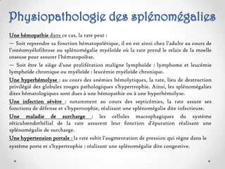 Physiopathologie des splénomégalies
Une hémopathie dans ce cas, la rate peut :
— Soit reprendre sa fonction hématopoïétique, il en est ainsi chez l'adulte au cours de
l’ostéomyélofibrose ou splénomégalie myéloïde où la rate prend le relais de la moelle
osseuse pour assurer l'hématopoïèse.
— Soit être le siège d'une prolifération maligne lymphoïde : lymphome et leucémie
lymphoïde chronique ou myéloïde : leucémie myéloïde chronique.
Une hyperhémolyse : au cours des anémies hémolytiques, la rate, lieu de destruction
privilégié des globules rouges pathologiques s'hypertrophie. Ainsi, les splénomégalies
dites hématologiques sont dues à une hémopathie ou à une hyperhémolyse.
Une infection sévère : notamment au cours des septicémies, la rate assure ses
fonctions de défense et s'hypertrophie, réalisant une splénomégalie dite infectieuse.
Une maladie de surcharge : les cellules macrophagiques du système
réticuloendothélial de la rate assurent leur fonction d'épuration réalisant une
splénomégalie de surcharge.
Une hypertension portale : la rate subit l'augmentation de pression qui règne dans le
système porte et s'hypertrophie : réalisant une splénomégalie dite congestive.
 