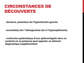 CIRCONSTANCES DE
DÉCOUVERTE
- douleurs, pesanteur de l’hypochondre gauche
- anomalie(s) de l ’hémogramme (du à l’hypersplénisme)
- recherche systématique d’une splénomégalie dans un
contexte où sa présence peut apporter un élément
diagnostique supplémentaire
 