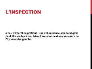 L'INSPECTION
a peu d'intérêt en pratique; une volumineuse splénomégalie
peut être visible à jour frisant sous forme d'une voussure de
l'hypocondre gauche.
 