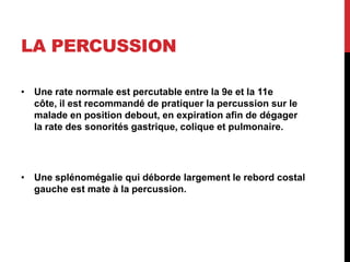 LA PERCUSSION
• Une rate normale est percutable entre la 9e et la 11e
côte, il est recommandé de pratiquer la percussion sur le
malade en position debout, en expiration afin de dégager
la rate des sonorités gastrique, colique et pulmonaire.
• Une splénomégalie qui déborde largement le rebord costal
gauche est mate à la percussion.
 