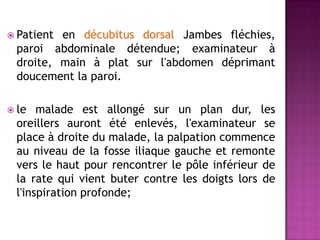  Patient en décubitus dorsal Jambes fléchies,
paroi abdominale détendue; examinateur à
droite, main à plat sur l'abdomen déprimant
doucement la paroi.
 le malade est allongé sur un plan dur, les
oreillers auront été enlevés, l'examinateur se
place à droite du malade, la palpation commence
au niveau de la fosse iliaque gauche et remonte
vers le haut pour rencontrer le pôle inférieur de
la rate qui vient buter contre les doigts lors de
l'inspiration profonde;
 
