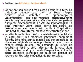  Patient en décubitus latéral droit
 Le patient soulève le bras gauche derrière la tête. La
palpation débute bas, dans la fosse iliaque
droite, pour détecter les splénomégalies
volumineuses. Puis elle remonte progressivement
vers la région sous-costale. On demande au patient
d'inspirer profondément. En cas de splénomégalie le
pôle inférieur vient buter conte les doigts de
l'examinateur car la rate est mobile à l'inspiration.
Son bord antéro-interne crénelé est caractéristique.
 en décubitus latéral droit, le malade est couché sur
le côté droit, les membres inférieurs légèrement
fléchis, l'examinateur se place à gauche du malade et
place les doigts de sa main gauche en crochet sous le
rebord costal gauche, on demande au sujet de
respirer à fond le pôle inférieur de la rate vient
buter contre les doigts lors de l'inspiration profonde;
cette dernière technique de palpation permet de
rechercher les splénomégalies de petite taille.
 