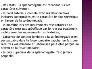 - Résultats : la splénomégalie est reconnue sur les
caractères suivants :
- le bord antérieur crénelé avec ses deux ou trois
incisures superposées est le caractère le plus spécifique
en faveur de la splénomégalie;
- la mobilité lors des mouvements respiratoires : ce
caractère n'est pas spécifique car le rein est également
mobile avec les mouvements respiratoires;
- l'absence de contact lombaire : la splénomégalie n'est
pas palpable dans la fosse lombaire gauche, en fait une
rate très volumineuse et latéralisée peut être perçue au
niveau de la fosse lombaire;
- le pôle supérieur de la splénomégalie n'est jamais
palpable.
 