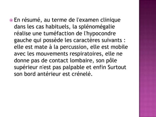  En résumé, au terme de l'examen clinique
dans les cas habituels, la splénomégalie
réalise une tuméfaction de l'hypocondre
gauche qui possède les caractères suivants :
elle est mate à la percussion, elle est mobile
avec les mouvements respiratoires, elle ne
donne pas de contact lombaire, son pôle
supérieur n'est pas palpable et enfin Surtout
son bord antérieur est crénelé.
 