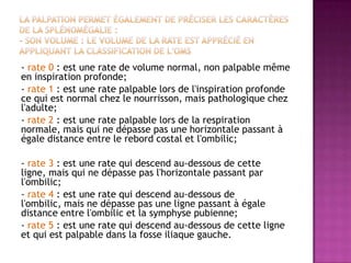 - rate 0 : est une rate de volume normal, non palpable même
en inspiration profonde;
- rate 1 : est une rate palpable lors de l'inspiration profonde
ce qui est normal chez le nourrisson, mais pathologique chez
l'adulte;
- rate 2 : est une rate palpable lors de la respiration
normale, mais qui ne dépasse pas une horizontale passant à
égale distance entre le rebord costal et l'ombilic;
- rate 3 : est une rate qui descend au-dessous de cette
ligne, mais qui ne dépasse pas l'horizontale passant par
l'ombilic;
- rate 4 : est une rate qui descend au-dessous de
l'ombilic, mais ne dépasse pas une ligne passant à égale
distance entre l'ombilic et la symphyse pubienne;
- rate 5 : est une rate qui descend au-dessous de cette ligne
et qui est palpable dans la fosse iliaque gauche.
 