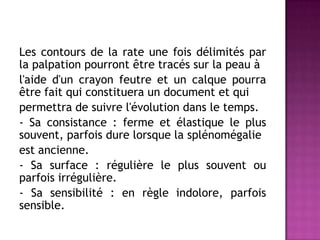 Les contours de la rate une fois délimités par
la palpation pourront être tracés sur la peau à
l'aide d'un crayon feutre et un calque pourra
être fait qui constituera un document et qui
permettra de suivre l'évolution dans le temps.
- Sa consistance : ferme et élastique le plus
souvent, parfois dure lorsque la splénomégalie
est ancienne.
- Sa surface : régulière le plus souvent ou
parfois irrégulière.
- Sa sensibilité : en règle indolore, parfois
sensible.
 