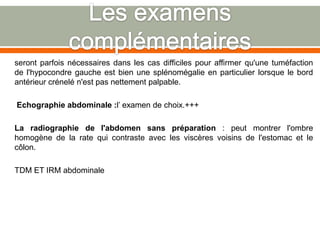 seront parfois nécessaires dans les cas difficiles pour affirmer qu'une tuméfaction
de l'hypocondre gauche est bien une splénomégalie en particulier lorsque le bord
antérieur crénelé n'est pas nettement palpable.
Echographie abdominale :l’ examen de choix.+++
La radiographie de l'abdomen sans préparation : peut montrer l'ombre
homogène de la rate qui contraste avec les viscères voisins de l'estomac et le
côlon.
TDM ET IRM abdominale
 