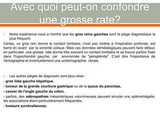  Notre expérience nous a montré que les gros reins gauches sont le piège diagnostique le
plus fréquent.
Certes, un gros rein donne le contact lombaire, n'est pas mobile à l'inspiration profonde, est
barré en avant par la sonorité colique. Mais ces données séméiologiques peuvent faire défaut;
en particulier, une grosse rate donne très souvent un contact lombaire et se trouve parfois fixée
dans l'hypochondre gauche, car environnée de "périsplénite". C'est dire l'importance de
l'échographie et éventuellement une urotomographie rénale.
 Les autres pièges de diagnostic sont plus rares :
- gros lobe gauche hépatique,
- tumeur de la grande courbure gastrique ou de la queue du pancréas,
- cancer de l'angle gauche du colon,
- parfois, des adénopathies mésentériques volumineuses peuvent simuler une splénomégalie,
les associations étant particulièrement fréquentes,
- tumeurs surrénaliennes.
 