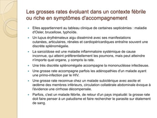 Les grosses rates évoluant dans un contexte fébrile
ou riche en symptômes d'accompagnement
 Elles appartiennent au tableau clinique de certaines septicémies : maladie
d'Osler, brucellose, typhoïde.
 Un lupus érythémateux aigu disséminé avec ses manifestations
cutanées, articulaires, rénales et cardiopéricardiques entraîne souvent une
discrète splénomégalie.
 La sarcoïdose est une maladie inflammatoire systémique de cause
inconnue, qui atteint préférentiellement les poumons, mais peut atteindre
n'importe quel organe, y compris la rate.
 Une très discrète splénomégalie accompagne la mononucléose infectieuse.
 Une grosse rate accompagne parfois les adénopathies d'un malade ayant
une primo-infection par le HIV.
 Une grosse rate reconnue chez un malade subictérique avec ascite et
œdème des membres inférieurs, circulation collatérale abdominale évoque à
l'évidence une cirrhose décompensée.
 Parfois, c'est un malade fébrile, de retour d'un pays impaludé: la grosse rate
doit faire penser à un paludisme et faire rechercher le parasite sur étalement
de sang.
 