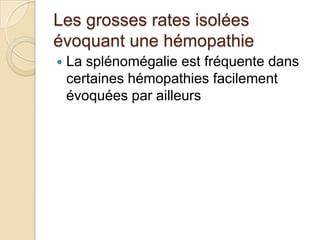 Les grosses rates isolées
évoquant une hémopathie
 La splénomégalie est fréquente dans
certaines hémopathies facilement
évoquées par ailleurs
 