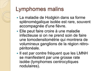 Lymphomes malins
 La maladie de Hodgkin dans sa forme
splénomégalique isolée est rare, souvent
accompagnée d'une fièvre.
 Elle peut faire croire à une maladie
infectieuse si on ne prend soin de faire
une tomodensitométrie qui montrera de
volumineux ganglions de la région rétro-
péritonéale.
 Il est par contre fréquent que les LMNH
se manifestent par une grosse rate
isolée (lymphomes centrocytiques
nodulaires).
 
